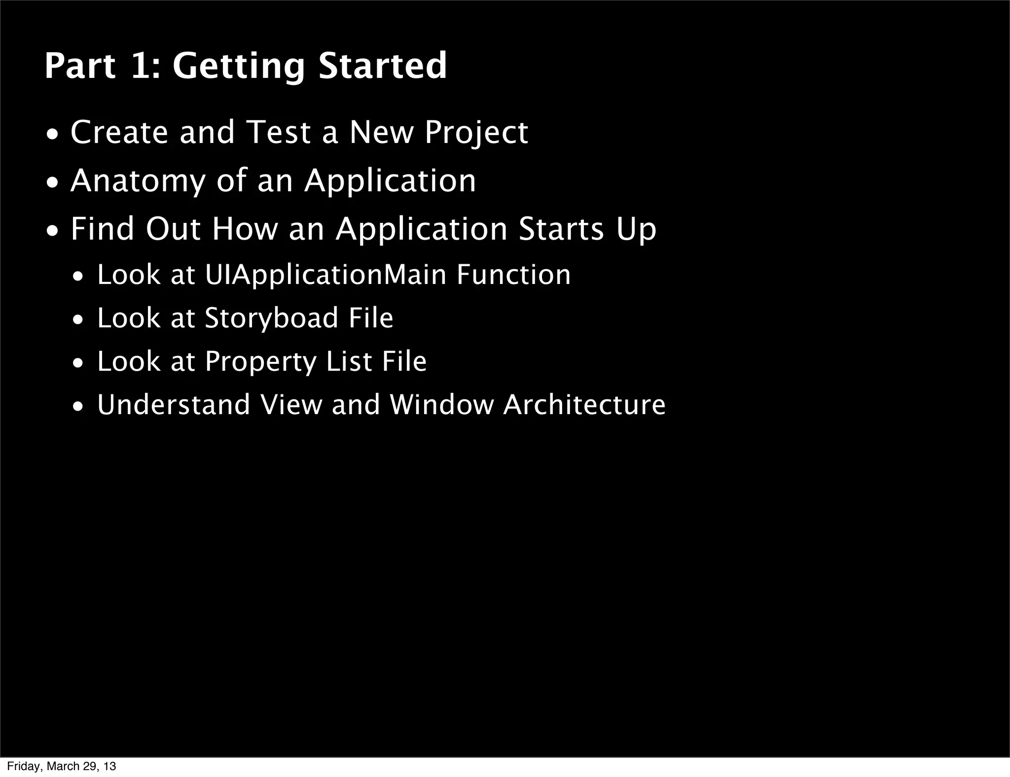 Part 1: Getting Started
• Create and Test a New Project
• Anatomy of an Application
• Find Out How an Application Starts Up
• Look at UIApplicationMain Function
• Look at Storyboad File
• Look at Property List File
• Understand View and Window Architecture
Friday, March 29, 13
 