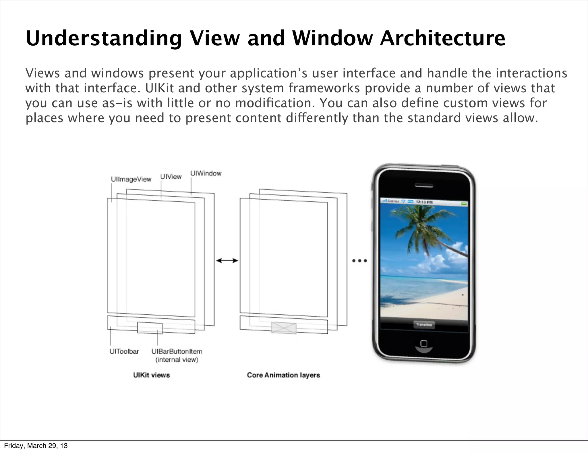 Understanding View and Window Architecture
Views and windows present your application’s user interface and handle the interactions
with that interface. UIKit and other system frameworks provide a number of views that
you can use as-is with little or no modiﬁcation. You can also deﬁne custom views for
places where you need to present content differently than the standard views allow.
Friday, March 29, 13
 