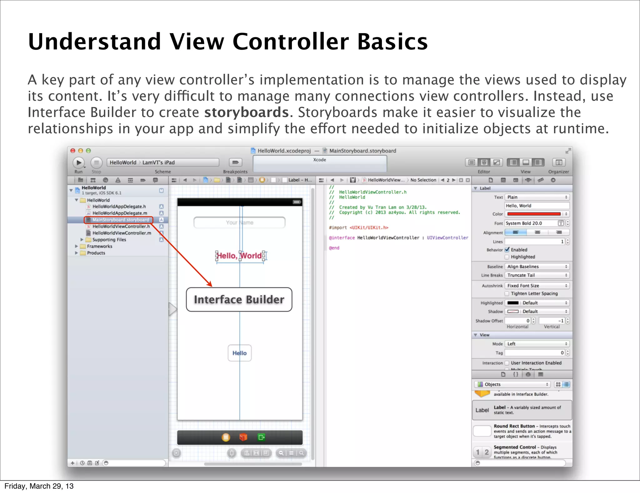 Understand View Controller Basics
A key part of any view controller’s implementation is to manage the views used to display
its content. It’s very difficult to manage many connections view controllers. Instead, use
Interface Builder to create storyboards. Storyboards make it easier to visualize the
relationships in your app and simplify the effort needed to initialize objects at runtime.
Interface Builder
Friday, March 29, 13
 
