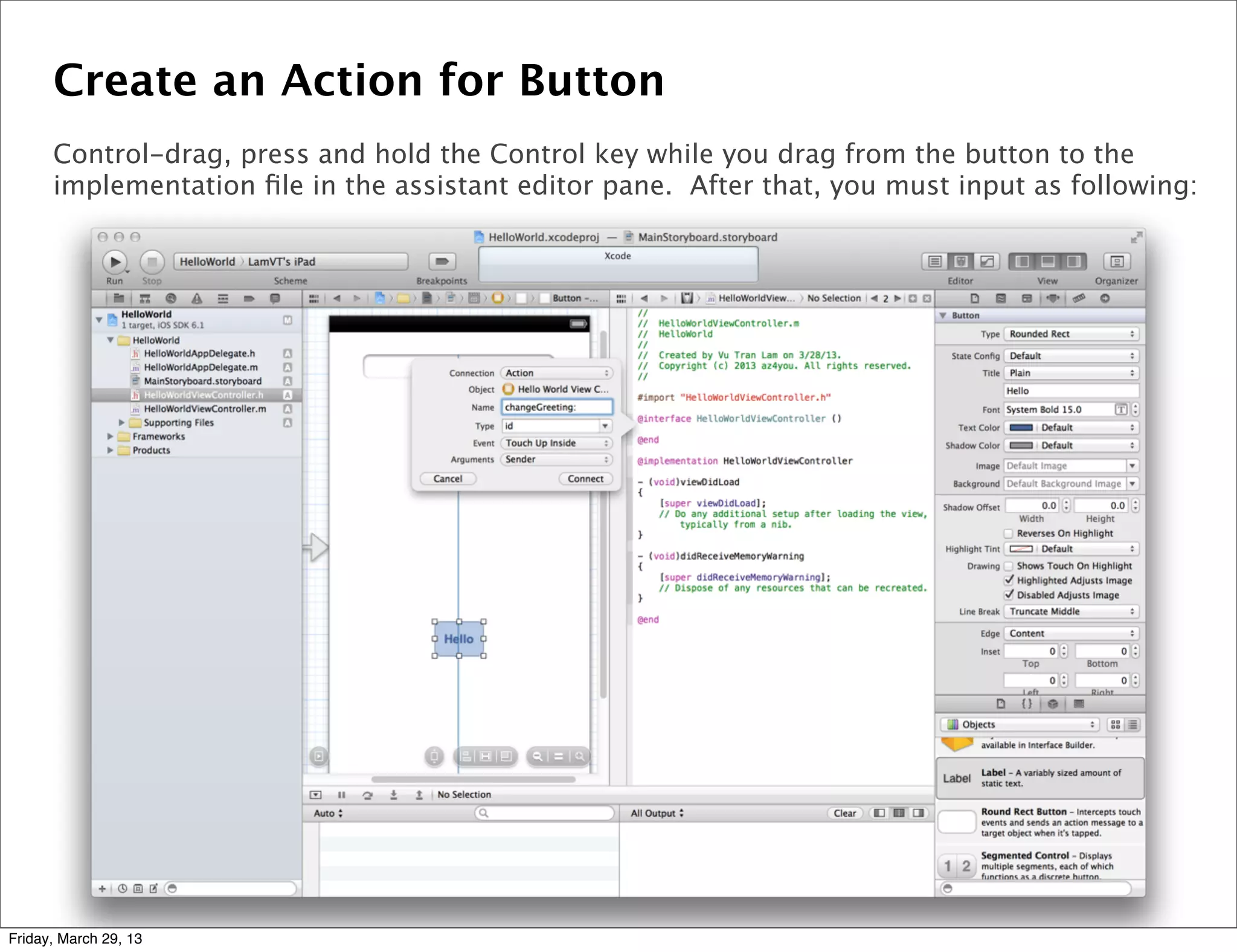 Create an Action for Button
Control-drag, press and hold the Control key while you drag from the button to the
implementation ﬁle in the assistant editor pane. After that, you must input as following:
Friday, March 29, 13
 