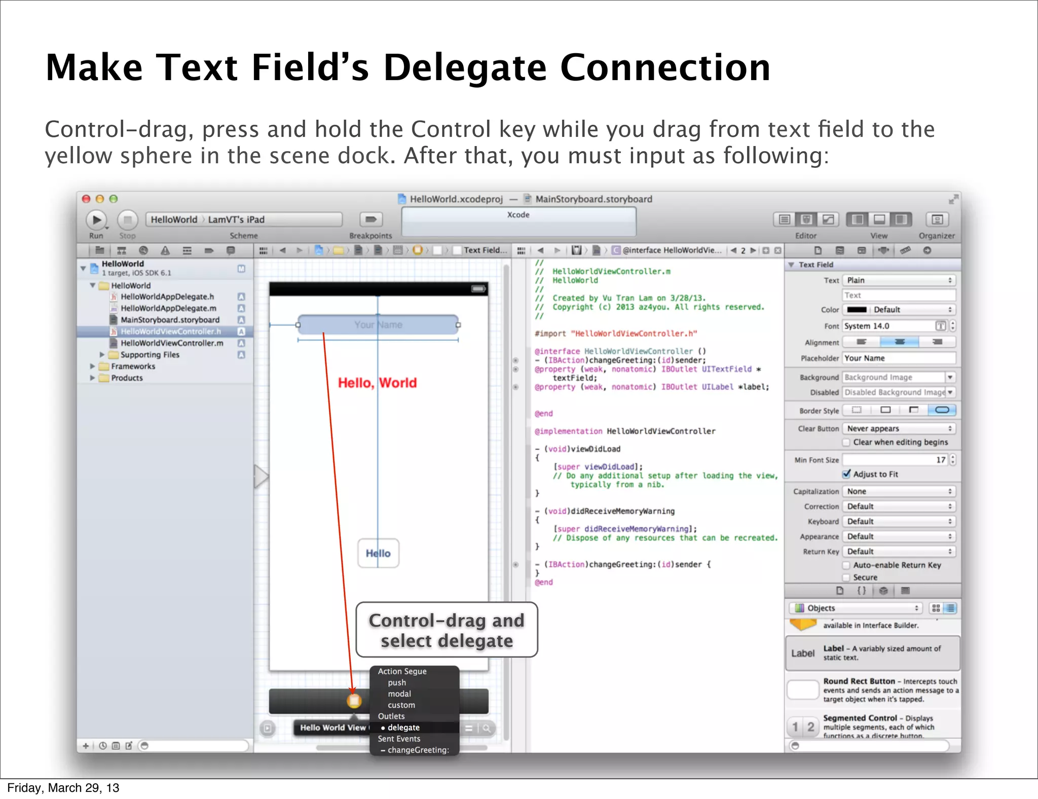 Make Text Field’s Delegate Connection
Control-drag, press and hold the Control key while you drag from text ﬁeld to the
yellow sphere in the scene dock. After that, you must input as following:
Control-drag and
select delegate
Friday, March 29, 13
 