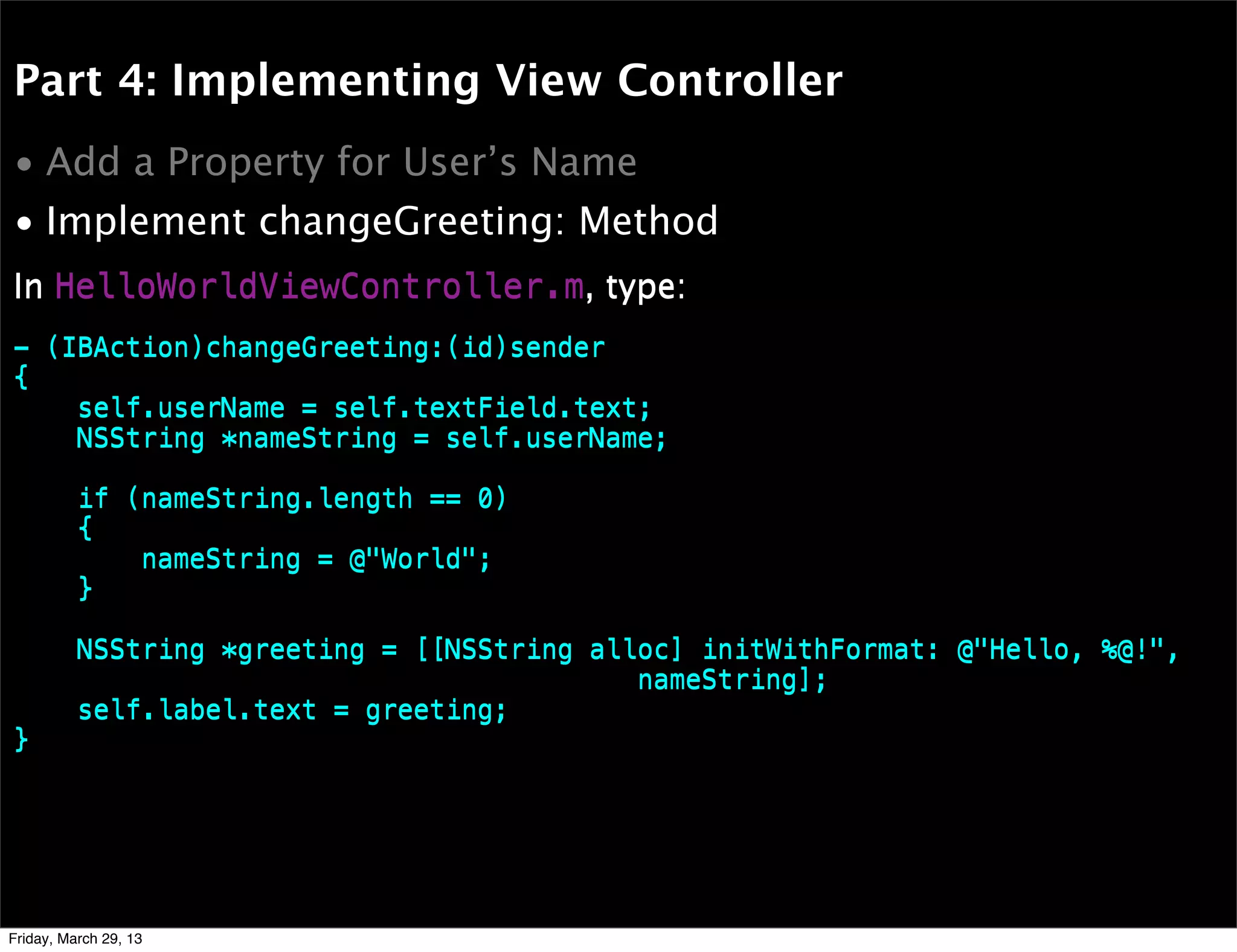 Part 4: Implementing View Controller
• Add a Property for User’s Name
• Implement changeGreeting: Method
- (IBAction)changeGreeting:(id)sender
{
self.userName = self.textField.text;
NSString *nameString = self.userName;
if (nameString.length == 0)
{
nameString = @"World";
}
NSString *greeting = [[NSString alloc] initWithFormat: @"Hello, %@!",
nameString];
self.label.text = greeting;
}
In HelloWorldViewController.m, type:
- (IBAction)changeGreeting:(id)sender
{
self.userName = self.textField.text;
NSString *nameString = self.userName;
if (nameString.length == 0)
{
nameString = @"World";
}
NSString *greeting = [[NSString alloc] initWithFormat: @"Hello, %@!",
nameString];
self.label.text = greeting;
}
In HelloWorldViewController.m, type:
Friday, March 29, 13
 