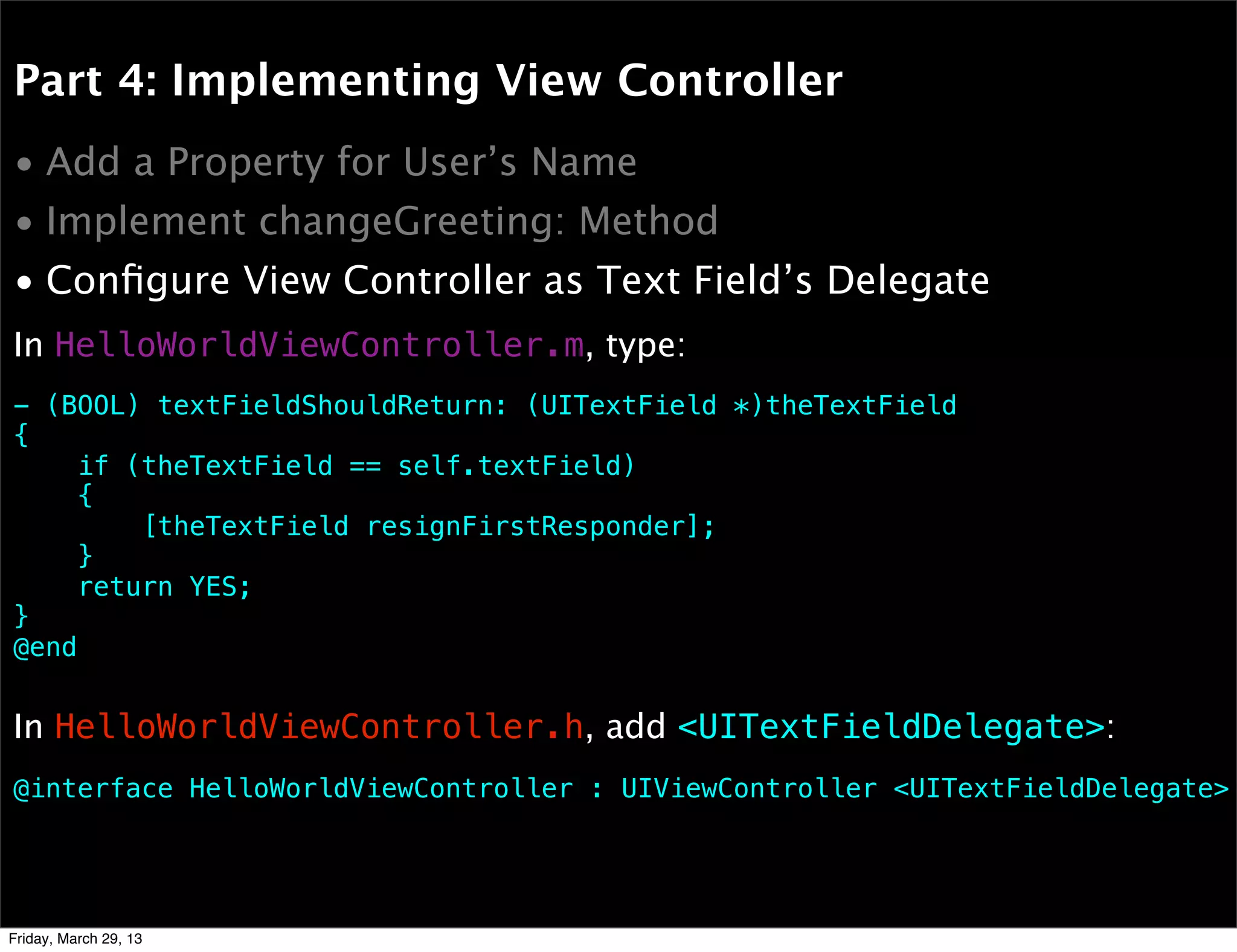 Part 4: Implementing View Controller
• Add a Property for User’s Name
• Implement changeGreeting: Method
• Conﬁgure View Controller as Text Field’s Delegate
- (BOOL) textFieldShouldReturn: (UITextField *)theTextField
{
if (theTextField == self.textField)
{
[theTextField resignFirstResponder];
}
return YES;
}
@end
In HelloWorldViewController.m, type:
In HelloWorldViewController.h, add <UITextFieldDelegate>:
@interface HelloWorldViewController : UIViewController <UITextFieldDelegate>
Friday, March 29, 13
 