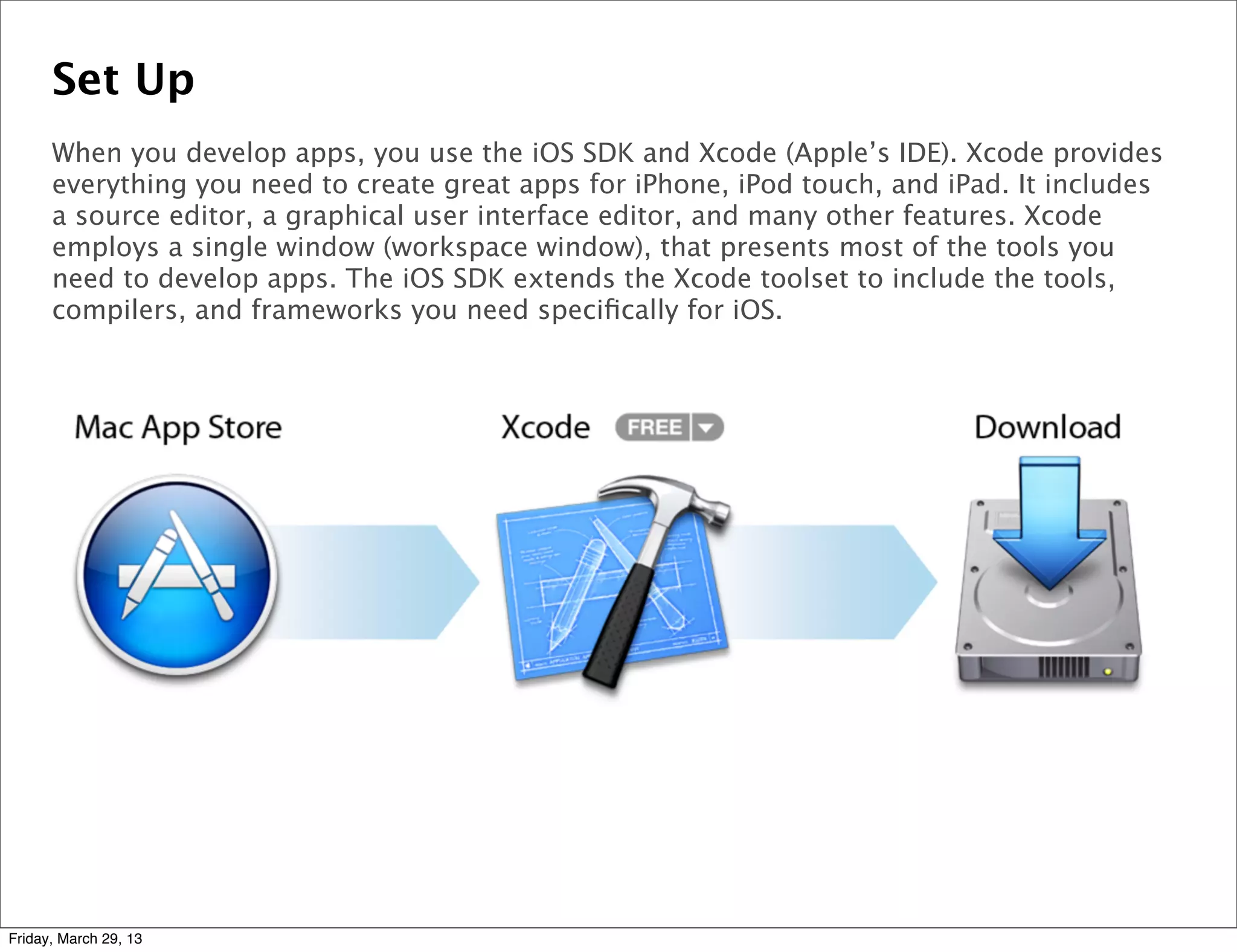 Set Up
When you develop apps, you use the iOS SDK and Xcode (Apple’s IDE). Xcode provides
everything you need to create great apps for iPhone, iPod touch, and iPad. It includes
a source editor, a graphical user interface editor, and many other features. Xcode
employs a single window (workspace window), that presents most of the tools you
need to develop apps. The iOS SDK extends the Xcode toolset to include the tools,
compilers, and frameworks you need speciﬁcally for iOS.
Friday, March 29, 13
 