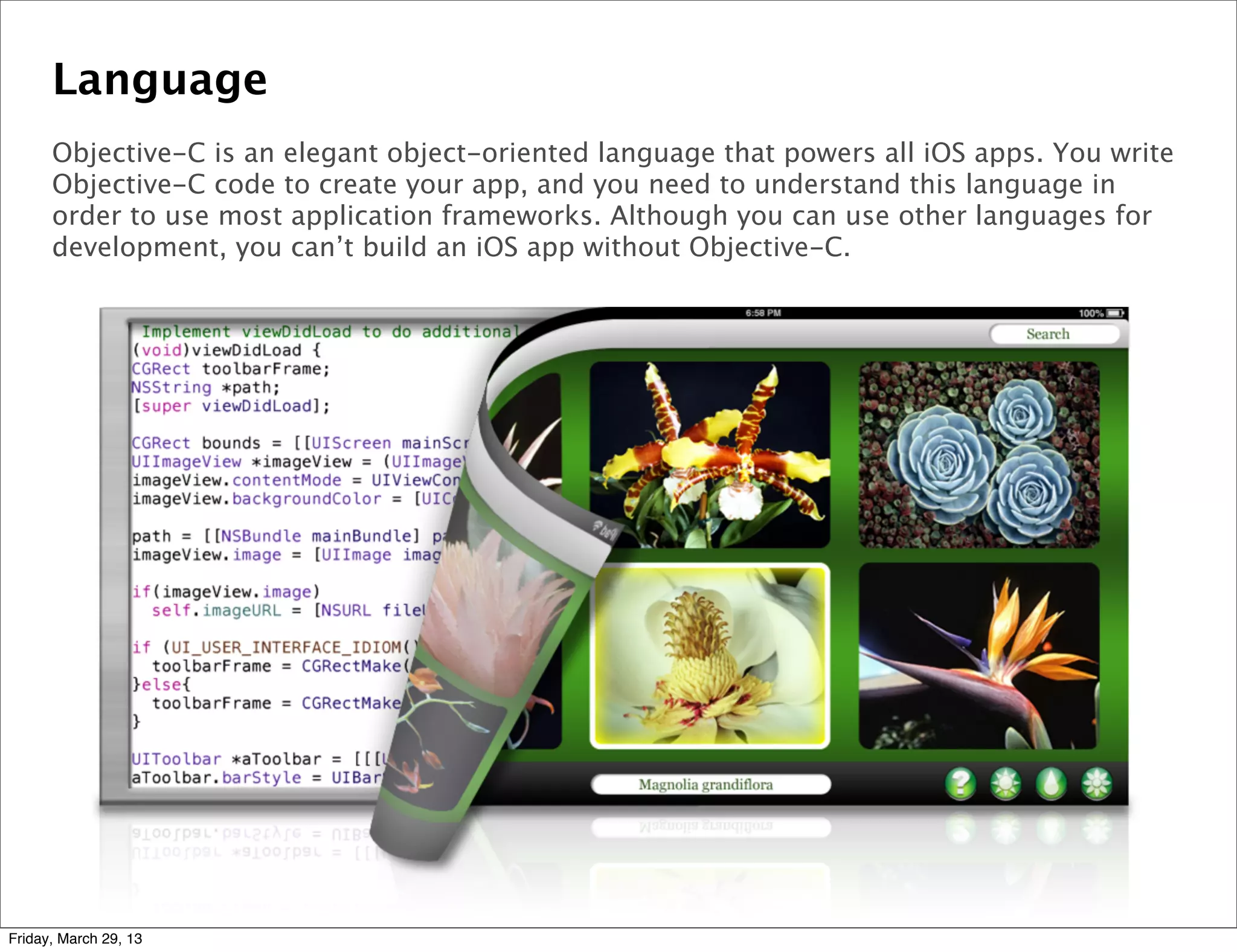 Language
Objective-C is an elegant object-oriented language that powers all iOS apps. You write
Objective-C code to create your app, and you need to understand this language in
order to use most application frameworks. Although you can use other languages for
development, you can’t build an iOS app without Objective-C.
Friday, March 29, 13
 