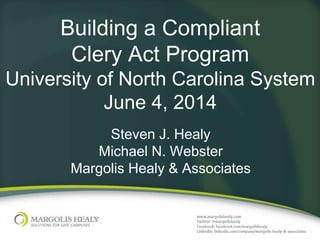 Building a Compliant
Clery Act Program
University of North Carolina System
June 4, 2014
Steven J. Healy
Michael N. Webster
Margolis Healy & Associates
 