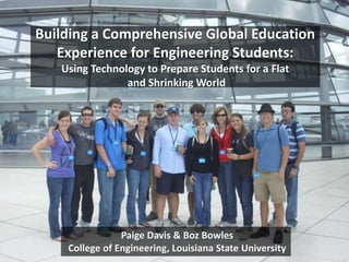 Building a Comprehensive Global Education
Experience for Engineering Students:
Using Technology to Prepare Students for a Flat
and Shrinking World
Paige Davis & Boz Bowles
College of Engineering, Louisiana State University
 