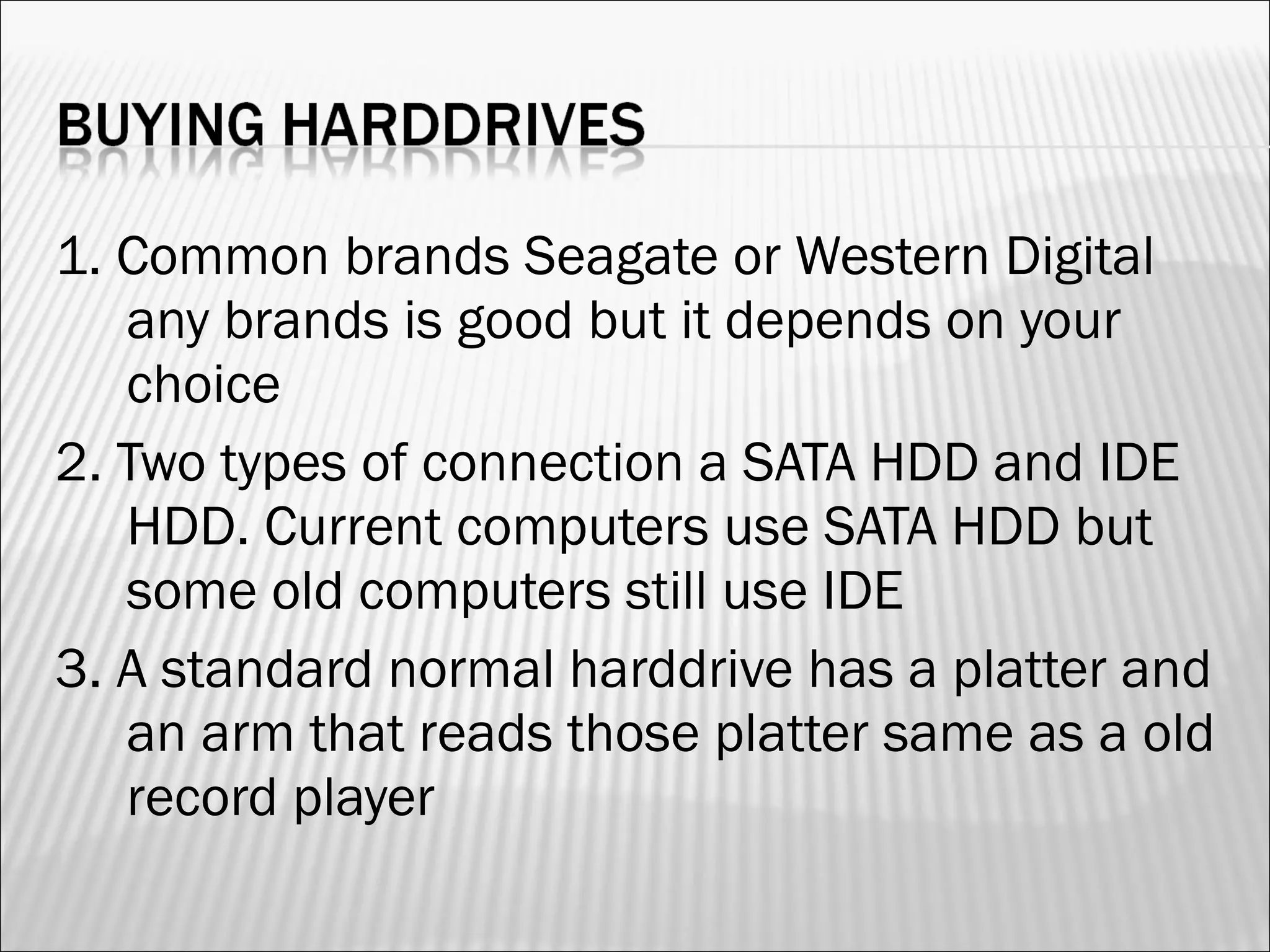 1. Common brands Seagate or Western Digital 
any brands is good but it depends on your 
choice 
2. Two types of connection a SATA HDD and IDE 
HDD. Current computers use SATA HDD but 
some old computers still use IDE 
3. A standard normal harddrive has a platter and 
an arm that reads those platter same as a old 
record player 
 