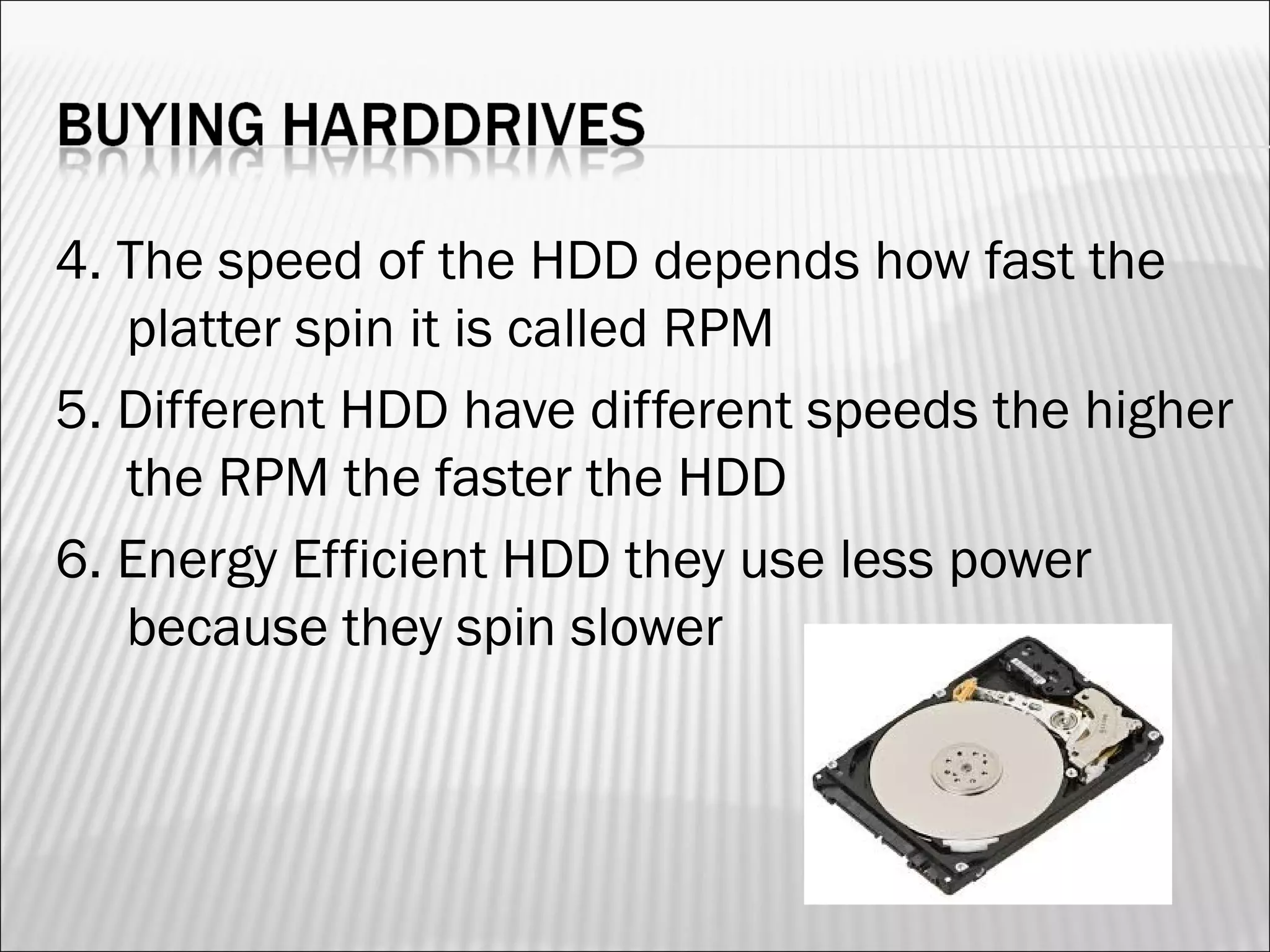 4. The speed of the HDD depends how fast the 
platter spin it is called RPM 
5. Different HDD have different speeds the higher 
the RPM the faster the HDD 
6. Energy Efficient HDD they use less power 
because they spin slower 
 