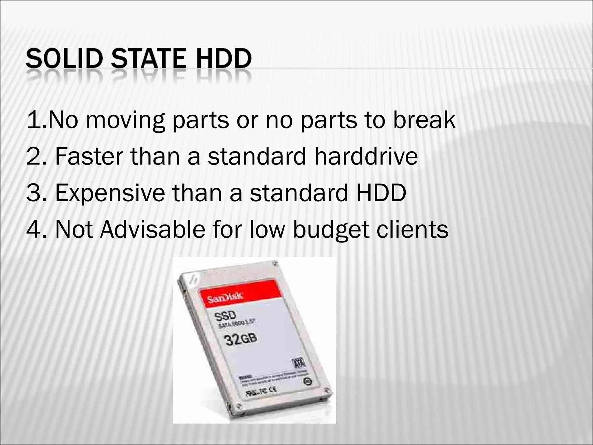 1.No moving parts or no parts to break 
2. Faster than a standard harddrive 
3. Expensive than a standard HDD 
4. Not Advisable for low budget clients 
 