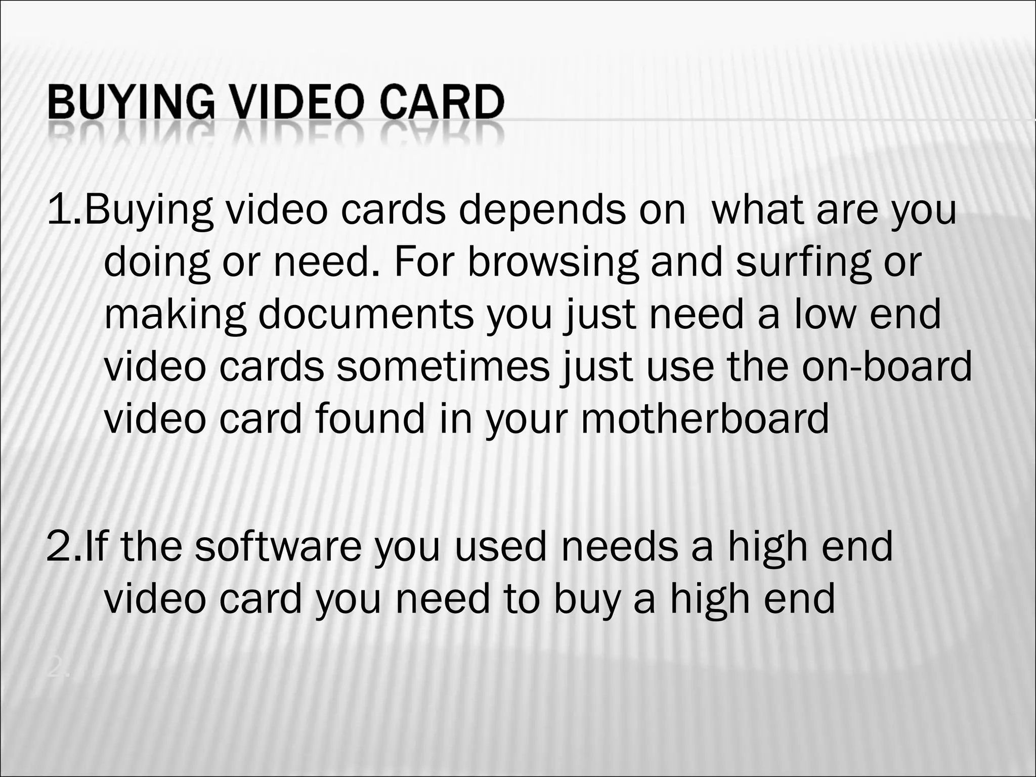 1.Buying video cards depends on what are you 
doing or need. For browsing and surfing or 
making documents you just need a low end 
video cards sometimes just use the on-board 
video card found in your motherboard 
2.If the software you used needs a high end 
video card you need to buy a high end 
2. 
 