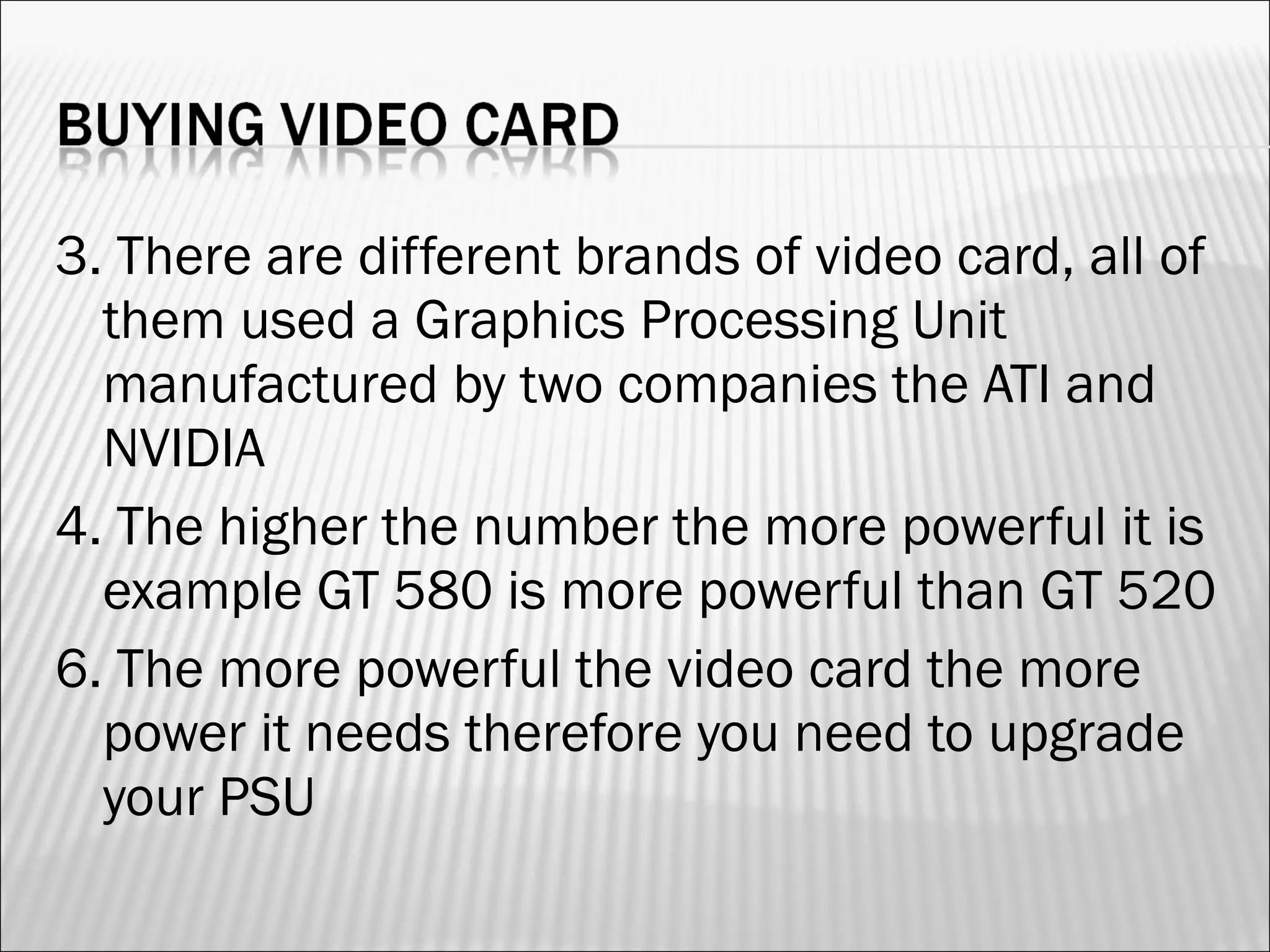 3. There are different brands of video card, all of 
them used a Graphics Processing Unit 
manufactured by two companies the ATI and 
NVIDIA 
4. The higher the number the more powerful it is 
example GT 580 is more powerful than GT 520 
6. The more powerful the video card the more 
power it needs therefore you need to upgrade 
your PSU 
 