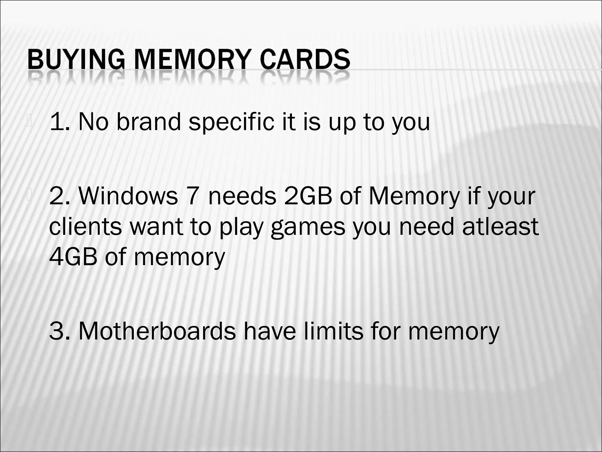  1. No brand specific it is up to you 
 2. Windows 7 needs 2GB of Memory if your 
clients want to play games you need atleast 
4GB of memory 
 3. Motherboards have limits for memory 
 