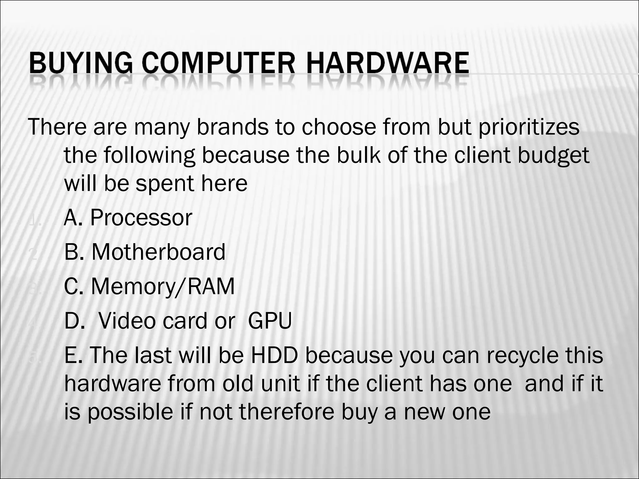 There are many brands to choose from but prioritizes 
the following because the bulk of the client budget 
will be spent here 
1. A. Processor 
2. B. Motherboard 
3. C. Memory/RAM 
4. D. Video card or GPU 
5. E. The last will be HDD because you can recycle this 
hardware from old unit if the client has one and if it 
is possible if not therefore buy a new one 
 