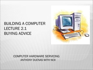 BUILDING A COMPUTER 
LECTURE 2.1 
BUYING ADVICE 
COMPUTER HARDWARE SERVICING 
ANTHONY DUENAS WITH NCII 
 