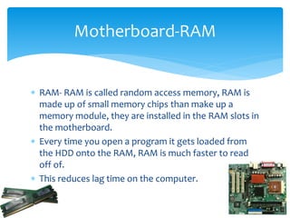  RAM- RAM is called random access memory, RAM is
made up of small memory chips than make up a
memory module, they are installed in the RAM slots in
the motherboard.
 Every time you open a program it gets loaded from
the HDD onto the RAM, RAM is much faster to read
off of.
 This reduces lag time on the computer.
Motherboard-RAM
 