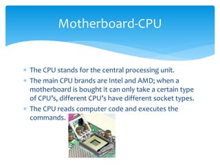  The CPU stands for the central processing unit.
 The main CPU brands are Intel and AMD; when a
motherboard is bought it can only take a certain type
of CPU’s, different CPU’s have different socket types.
 The CPU reads computer code and executes the
commands.
Motherboard-CPU
 