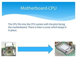 The CPU fits into the CPU socket with the pins facing
the motherboard. There is then a cover which keeps it
in place.
Motherboard-CPU
 