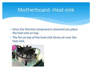  Once the thermal compound is attached you place
the heat-sink on top.
 The fan on top of the heat-sink forces air over the
heat-sink.
Motherboard- Heat-sink
 