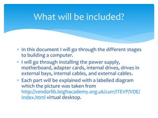  In this document I will go through the different stages
to building a computer.
 I will go through installing the power supply,
motherboard, adapter cards, internal drives, drives in
external bays, internal cables, and external cables.
 Each part will be explained with a labelled diagram
which the picture was taken from
http://vendorlib.leighacademy.org.uk/curr/ITEVP/VDE/
Index.html virtual desktop.
What will be included?
 