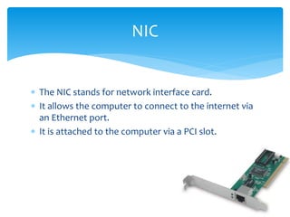  The NIC stands for network interface card.
 It allows the computer to connect to the internet via
an Ethernet port.
 It is attached to the computer via a PCI slot.
NIC
 