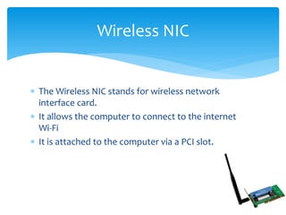  The Wireless NIC stands for wireless network
interface card.
 It allows the computer to connect to the internet
Wi-Fi
 It is attached to the computer via a PCI slot.
Wireless NIC
 