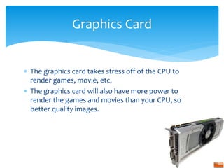  The graphics card takes stress off of the CPU to
render games, movie, etc.
 The graphics card will also have more power to
render the games and movies than your CPU, so
better quality images.
Graphics Card
 
