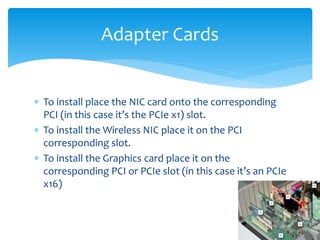  To install place the NIC card onto the corresponding
PCI (in this case it’s the PCIe x1) slot.
 To install the Wireless NIC place it on the PCI
corresponding slot.
 To install the Graphics card place it on the
corresponding PCI or PCIe slot (in this case it’s an PCIe
x16)
Adapter Cards
 