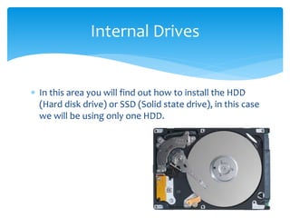  In this area you will find out how to install the HDD
(Hard disk drive) or SSD (Solid state drive), in this case
we will be using only one HDD.
Internal Drives
 