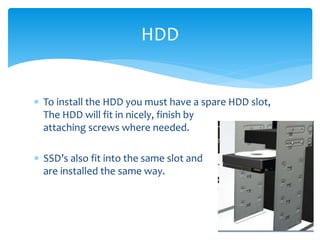  To install the HDD you must have a spare HDD slot,
The HDD will fit in nicely, finish by
attaching screws where needed.
 SSD’s also fit into the same slot and
are installed the same way.
HDD
 