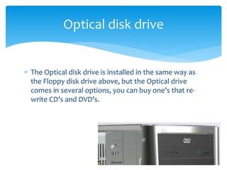  The Optical disk drive is installed in the same way as
the Floppy disk drive above, but the Optical drive
comes in several options, you can buy one’s that re-
write CD’s and DVD’s.
Optical disk drive
 