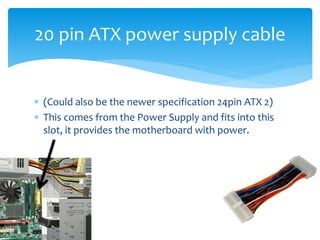  (Could also be the newer specification 24pin ATX 2)
 This comes from the Power Supply and fits into this
slot, it provides the motherboard with power.
20 pin ATX power supply cable
 