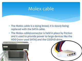  The Molex cable is a dying breed, it is slowly being
replaced with the SATA cable.
 The Molex cable/connector is held in place by friction
and it used to provide power to large devices like the
HDD (now used SATA) and the CD/DVD drive.
Molex cable
 