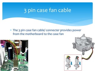  The 3 pin case fan cable/ connecter provides power
from the motherboard to the case fan
3 pin case fan cable
 
