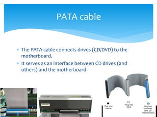 The PATA cable connects drives (CD/DVD) to the
motherboard.
 It serves as an interface between CD drives (and
others) and the motherboard.
PATA cable
 