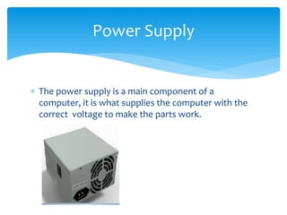 The power supply is a main component of a
computer, it is what supplies the computer with the
correct voltage to make the parts work.
Power Supply
 