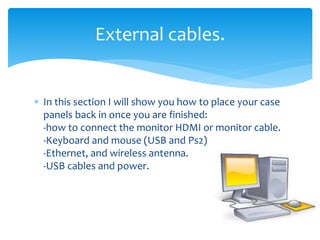  In this section I will show you how to place your case
panels back in once you are finished:
-how to connect the monitor HDMI or monitor cable.
-Keyboard and mouse (USB and Ps2)
-Ethernet, and wireless antenna.
-USB cables and power.
External cables.
 