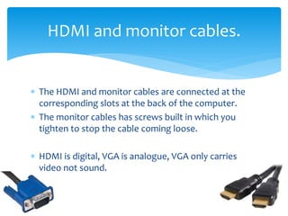  The HDMI and monitor cables are connected at the
corresponding slots at the back of the computer.
 The monitor cables has screws built in which you
tighten to stop the cable coming loose.
 HDMI is digital, VGA is analogue, VGA only carries
video not sound.
HDMI and monitor cables.
 
