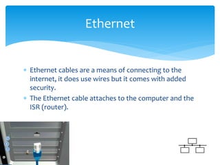  Ethernet cables are a means of connecting to the
internet, it does use wires but it comes with added
security.
 The Ethernet cable attaches to the computer and the
ISR (router).
Ethernet
 