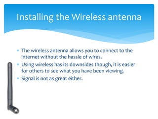  The wireless antenna allows you to connect to the
internet without the hassle of wires.
 Using wireless has its downsides though, it is easier
for others to see what you have been viewing.
 Signal is not as great either.
Installing the Wireless antenna
 