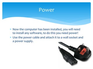  Now the computer has been installed, you will need
to install any software, to do this you need power!
 Use the power cable and attach it to a wall socket and
a power supply.
Power
 