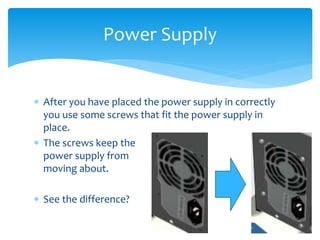  After you have placed the power supply in correctly
you use some screws that fit the power supply in
place.
 The screws keep the
power supply from
moving about.
 See the difference?
Power Supply
 