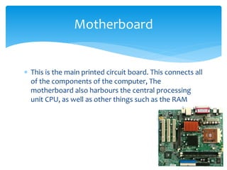  This is the main printed circuit board. This connects all
of the components of the computer, The
motherboard also harbours the central processing
unit CPU, as well as other things such as the RAM
Motherboard
 