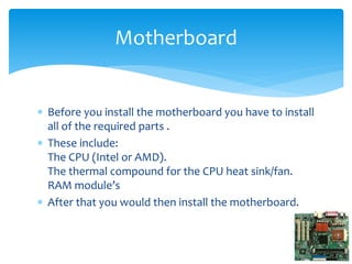  Before you install the motherboard you have to install
all of the required parts .
 These include:
The CPU (Intel or AMD).
The thermal compound for the CPU heat sink/fan.
RAM module’s
 After that you would then install the motherboard.
Motherboard
 