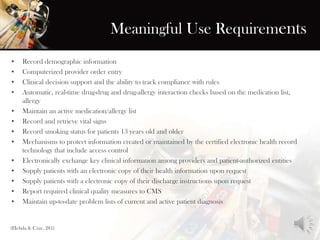 Meaningful Use Requirements
• Record demographic information
• Computerized provider order entry
• Clinical decision support and the ability to track compliance with rules
• Automatic, real-time drug-drug and drug-allergy interaction checks based on the medication list,
allergy
• Maintain an active medication/allergy list
• Record and retrieve vital signs
• Record smoking status for patients 13 years old and older
• Mechanisms to protect information created or maintained by the certified electronic health record
technology that include access control
• Electronically exchange key clinical information among providers and patient-authorized entities
• Supply patients with an electronic copy of their health information upon request
• Supply patients with a electronic copy of their discharge instructions upon request
• Report required clinical quality measures to CMS
• Maintain up-to-date problem lists of current and active patient diagnosis
(Hebda & Czar, 281)
 