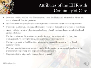 Attributes of the EHR with
Continuity of Care
• Provides secure, reliable real-time access to client health record information where and
when it is needed to support care
• Records and manages episodic and longitudinal electronic health record information
• Functions as clinicians primary information resources during the provision of client care
• Assists with the work of planning and delivery of evidence-based care to individual and
groups of clients
• Captures data used for continuous quality improvement, utilization review, risk
management, resource planning, and performance management
• Captures the patient health-related information needed for medical record and
reimbursement
• Provides longitudinal, appropriately masked information to support clinical research,
public health reporting, and population health initiatives
• Supports clinical trials and evidence-based research
(Hebda & Czar, 278)
 