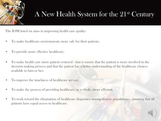 A New Health System for the 21st Century
The IOM listed six aims in improving health care quality:
• To make healthcare environments more safe for their patients.
• To provide more effective healthcare.
• To make health care more patient centered - that is ensure that the patient is more involved in the
decision making process and that the patient has a better understanding of the healthcare choices
available to him or her.
• To improve the timeliness of healthcare service.
• To make the process of providing healthcare, as a whole, more efficient.
• To work toward the elimination of healthcare disparities among diverse populations...ensuring that all
patients have equal access to healthcare.
 