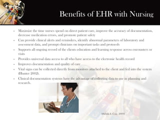 Benefits of EHR with Nursing
– Maximize the time nurses spend on direct patient care, improve the accuracy of documentation,
decrease medication errors, and promote patient safety
– Can provide clinical alerts and reminders, identify abnormal parameters of laboratory and
assessment data, and prompt clinicians on important tasks and protocols
– Supports all ongoing record of the clients education and learning response across encounters or
visits
– Provides universal data access to all who have access to the electronic health record
– Improves documentation and quality of care
– Vital signs can be collected directly from monitors attached to the client and fed into the system
(Hunter 2002).
– Clinical documentation systems have the advantage of collecting data to use in planning and
research.
(Hebda & Czar, 2009)
 