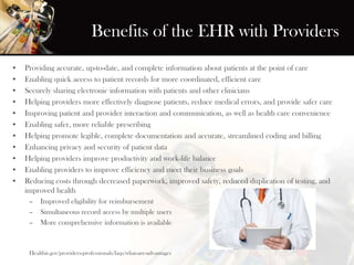 Benefits of the EHR with Providers
• Providing accurate, up-to-date, and complete information about patients at the point of care
• Enabling quick access to patient records for more coordinated, efficient care
• Securely sharing electronic information with patients and other clinicians
• Helping providers more effectively diagnose patients, reduce medical errors, and provide safer care
• Improving patient and provider interaction and communication, as well as health care convenience
• Enabling safer, more reliable prescribing
• Helping promote legible, complete documentation and accurate, streamlined coding and billing
• Enhancing privacy and security of patient data
• Helping providers improve productivity and work-life balance
• Enabling providers to improve efficiency and meet their business goals
• Reducing costs through decreased paperwork, improved safety, reduced duplication of testing, and
improved health
– Improved eligibility for reimbursement
– Simultaneous record access by multiple users
– More comprehensive information is available
Healthit.gov/providers-professionals/faqs/what-are-advantages
 
