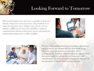 Looking Forward to Tomorrow
This transformation may not occur as quickly as desired; it
will take longer for some consumers and practitioners to
make the transition since changes must also be seen in
attitudes. EHR systems have the capability to improve
communication between physicians, nurses and patient by
making information more readily available.
The electronic health record has tremendous potential to
support nurses and advance nursing knowledge in the
following ways: elimination of redundant efforts,
redesigning the workflow, demonstrating the contributions
that nurses make to patient care and outcomes, and
contributing to the body of nursing knowledge through the
incorporation of standardized nursing language
 